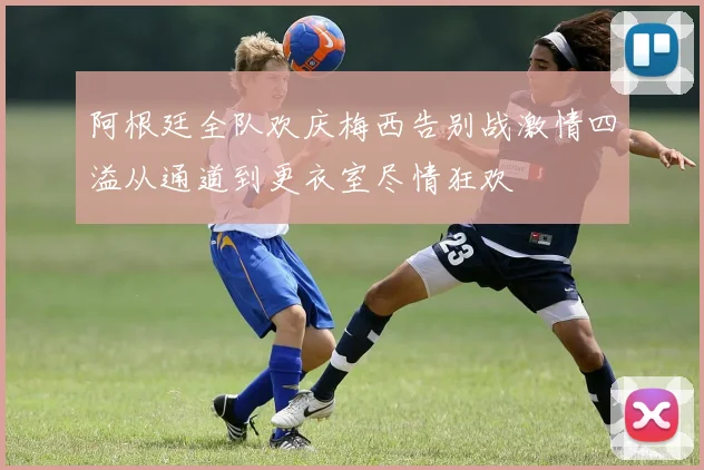 阿根廷全队欢庆梅西告别战激情四溢从通道到更衣室尽情狂欢