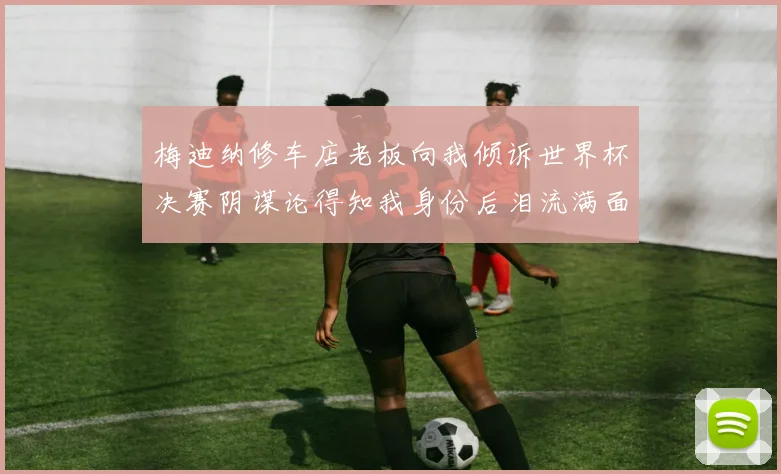 梅迪纳修车店老板向我倾诉世界杯决赛阴谋论得知我身份后泪流满面