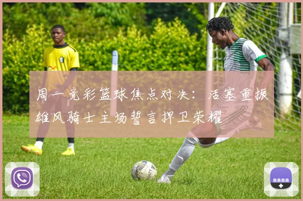 周一竞彩篮球焦点对决：活塞重振雄风骑士主场誓言捍卫荣耀