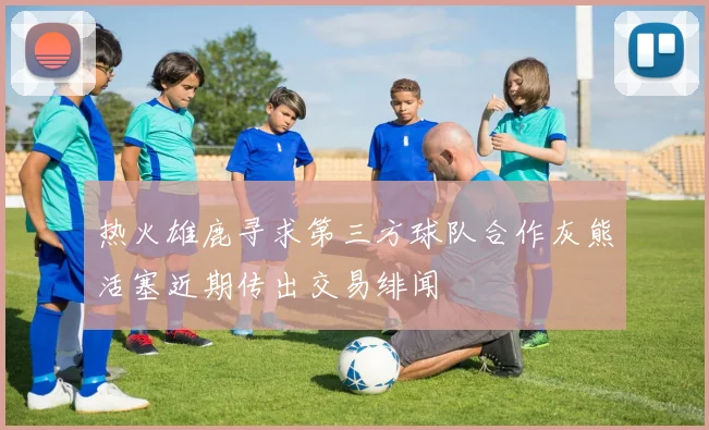 热火雄鹿寻求第三方球队合作灰熊活塞近期传出交易绯闻