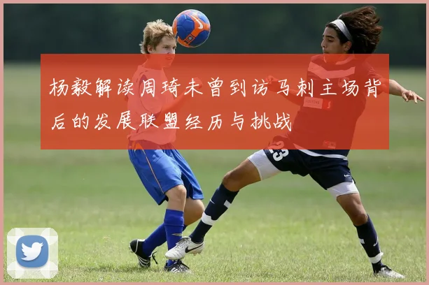 杨毅解读周琦未曾到访马刺主场背后的发展联盟经历与挑战