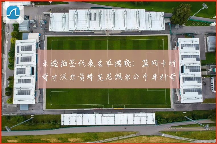 乐透抽签代表名单揭晓：篮网卡特奇才沃尔黄蜂克尼佩尔公牛库科奇齐聚一堂