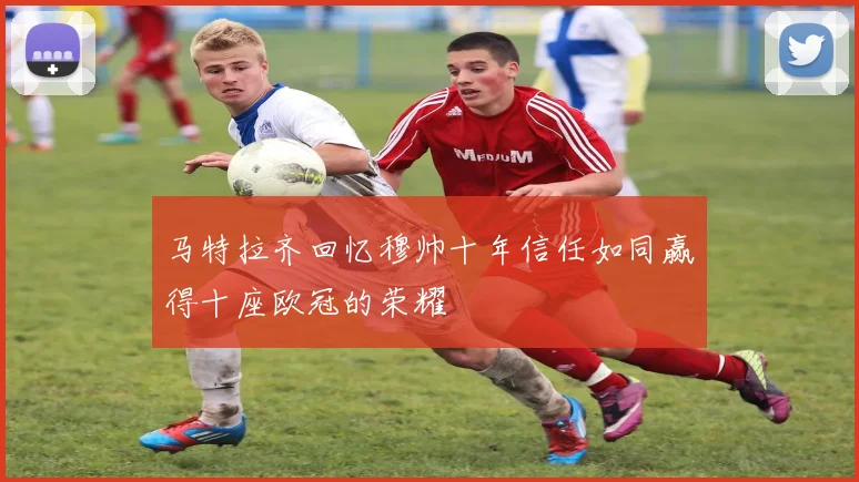 马特拉齐回忆穆帅十年信任如同赢得十座欧冠的荣耀