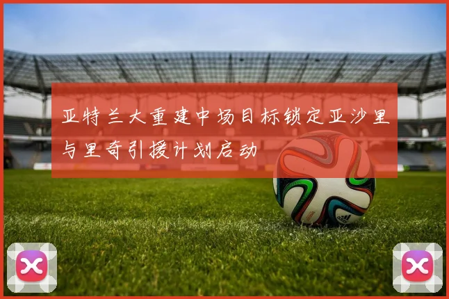 亚特兰大重建中场目标锁定亚沙里与里奇引援计划启动