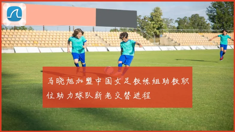 马晓旭加盟中国女足教练组助教职位助力球队新老交替进程