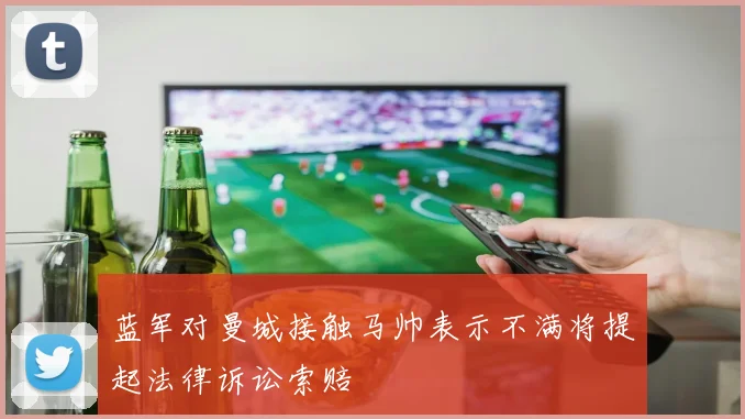 蓝军对曼城接触马帅表示不满将提起法律诉讼索赔