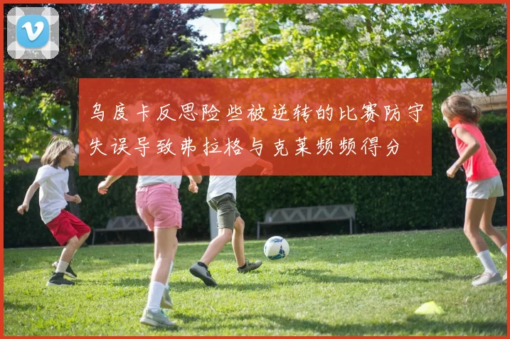 乌度卡反思险些被逆转的比赛防守失误导致弗拉格与克莱频频得分