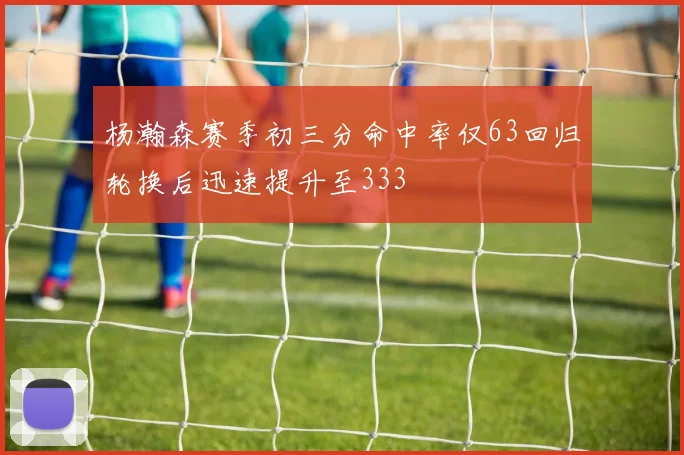 杨瀚森赛季初三分命中率仅63回归轮换后迅速提升至333