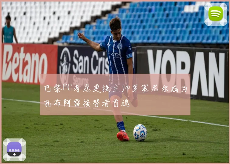 巴黎FC考虑更换主帅罗塞尼尔成为孔布阿雷接替者首选