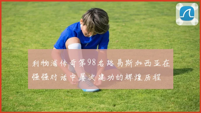 利物浦传奇第98名路易斯加西亚在强强对话中屡次建功的辉煌历程