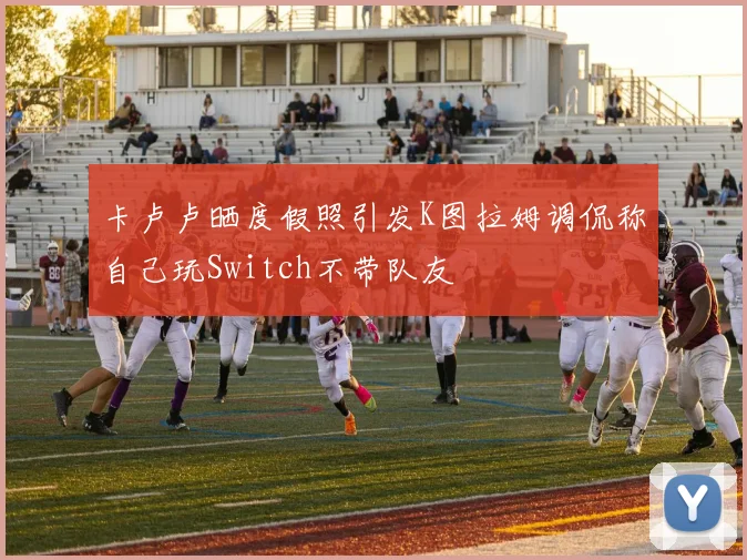 卡卢卢晒度假照引发K图拉姆调侃称自己玩Switch不带队友