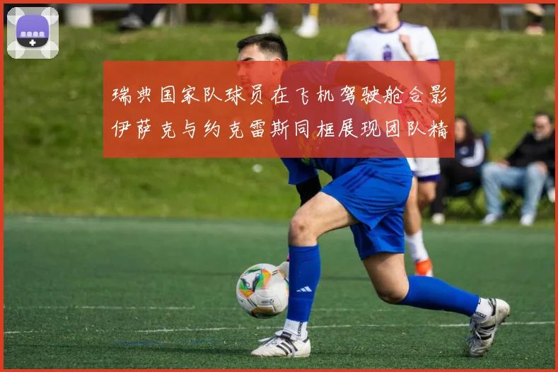 瑞典国家队球员在飞机驾驶舱合影伊萨克与约克雷斯同框展现团队精神