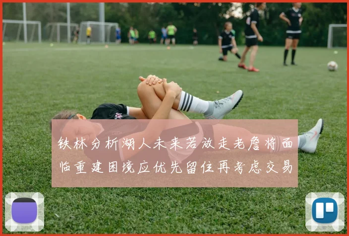 铁林分析湖人未来若放走老詹将面临重建困境应优先留住再考虑交易
