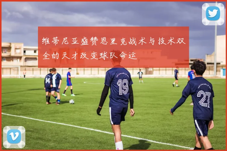 维蒂尼亚盛赞恩里克战术与技术双全的天才改变球队命运
