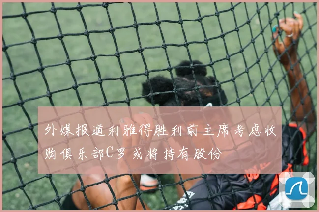 外媒报道利雅得胜利前主席考虑收购俱乐部C罗或将持有股份