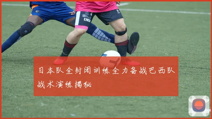 日本队全封闭训练全力备战巴西队战术演练揭秘