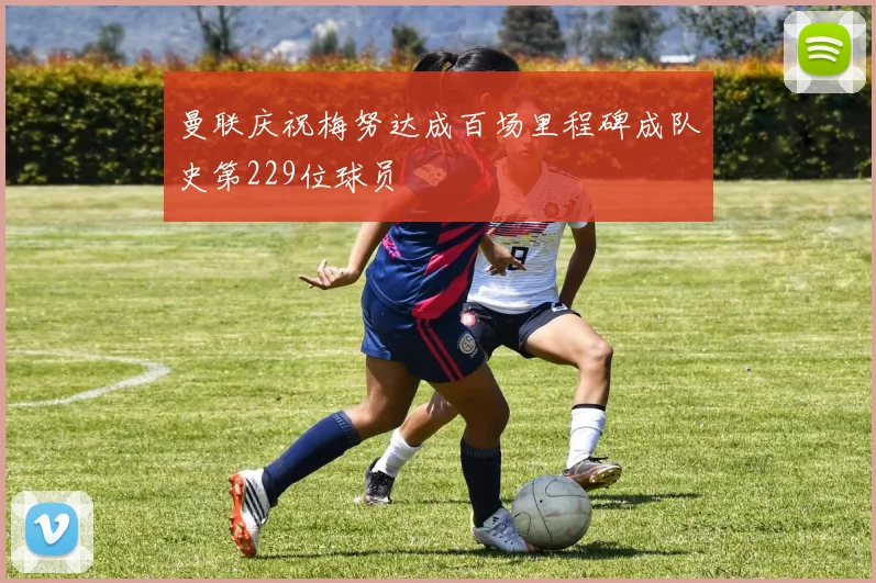 曼联庆祝梅努达成百场里程碑成队史第229位球员