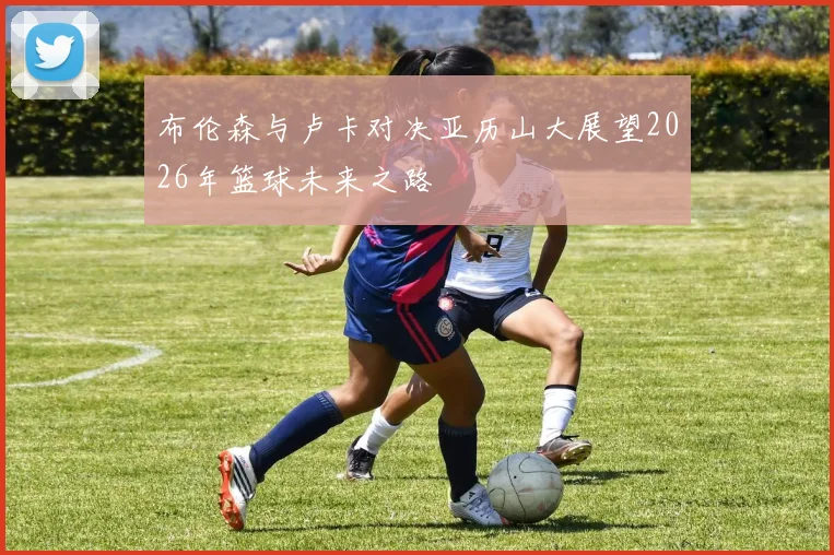 布伦森与卢卡对决亚历山大展望2026年篮球未来之路